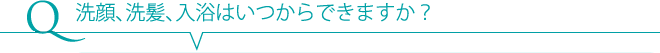 Q 洗顔、洗髪、入浴はいつからできますか？