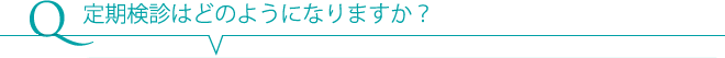 Q 定期検診はどのようになりますか？