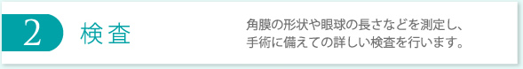 2 検査 角膜の形状や眼球の長さなどを測定し、手術に備えての詳しい検査を行います。