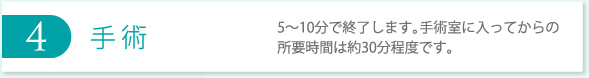 4 手術 5〜10分で終了します。手術室に入ってからの所要時間は約30分程度です。