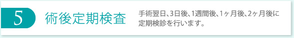 5 術後定期検査 手術翌日、3日後、1週間後、1ヶ月後、2ヶ月後に定期検診を行います。